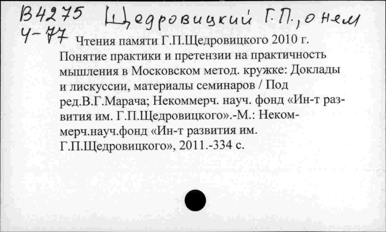 ﻿ЦД GZ?	ГЛ-.6
t/— XX ' J \	!
! ïr Чтения памяти Г.П.Щедровицкого 2010 r.
Понятие практики и претензии на практичность мышления в Московском метод, кружке: Доклады и лискуссии, материалы семинаров / Под ред.В.Г.Марача; Некоммерч, науч, фонд «Ин-т раз вития им. Г.П.Щедровицкого».-М.: Неком-мерч.науч.фонд «Ин-т развития им.
Г.П.Щедровицкого», 2011.-334 с.